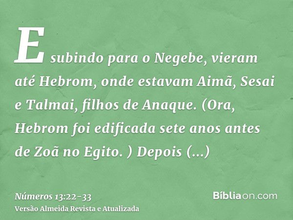 E subindo para o Negebe, vieram até Hebrom, onde estavam Aimã, Sesai e Talmai, filhos de Anaque. (Ora, Hebrom foi edificada sete anos antes de Zoã no Egito. )De