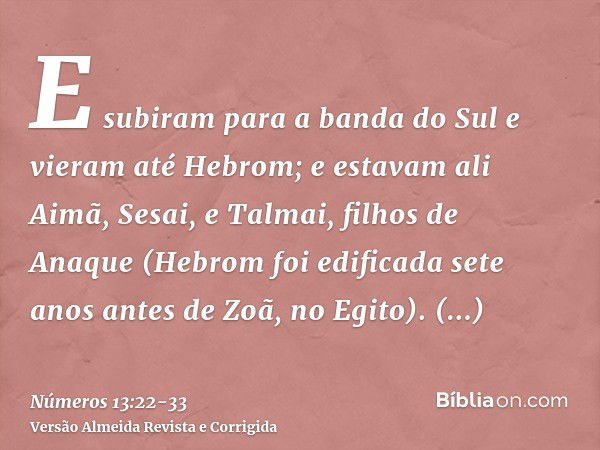 E subiram para a banda do Sul e vieram até Hebrom; e estavam ali Aimã, Sesai, e Talmai, filhos de Anaque (Hebrom foi edificada sete anos antes de Zoã, no Egito)