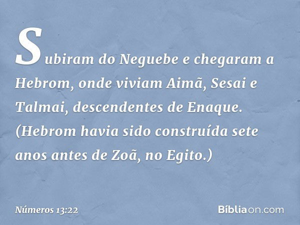 Subiram do Neguebe e chegaram a Hebrom, onde viviam Aimã, Sesai e Talmai, descendentes de Enaque. (Hebrom havia sido construída sete anos antes de Zoã, no Egito