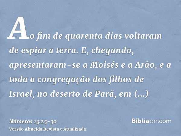 Ao fim de quarenta dias voltaram de espiar a terra.E, chegando, apresentaram-se a Moisés e a Arão, e a toda a congregação dos filhos de Israel, no deserto de Pa