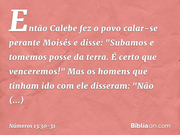 Então Calebe fez o povo calar-se perante Moisés e disse: "Subamos e tomemos posse da terra. É certo que venceremos!" Mas os homens que tinham ido com ele disser