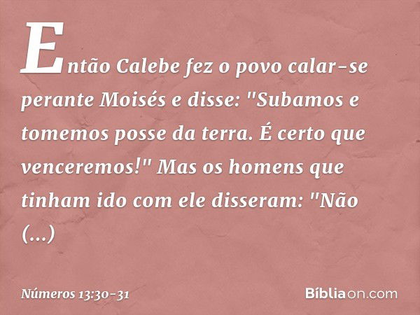 Então Calebe fez o povo calar-se perante Moisés e disse: "Subamos e tomemos posse da terra. É certo que venceremos!" Mas os homens que tinham ido com ele disser