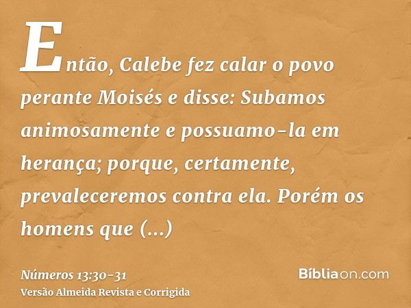 Então, Calebe fez calar o povo perante Moisés e disse: Subamos animosamente e possuamo-la em herança; porque, certamente, prevaleceremos contra ela.Porém os hom