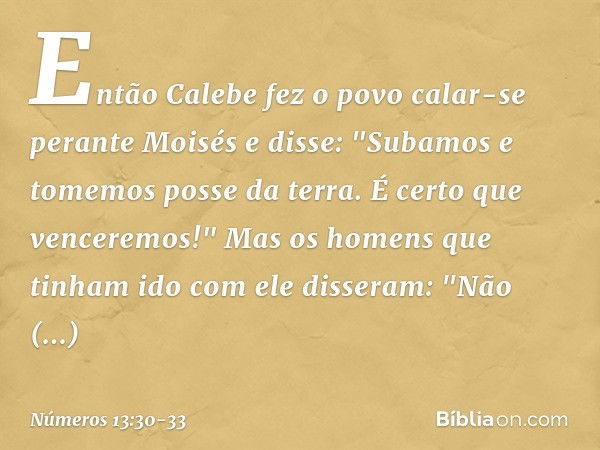 Então Calebe fez o povo calar-se perante Moisés e disse: "Subamos e tomemos posse da terra. É certo que venceremos!" Mas os homens que tinham ido com ele disser