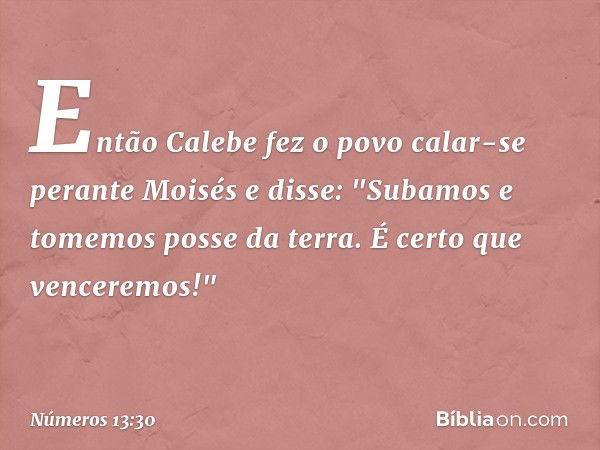 Então Calebe fez o povo calar-se perante Moisés e disse: "Subamos e tomemos posse da terra. É certo que venceremos!" -- Números 13:30