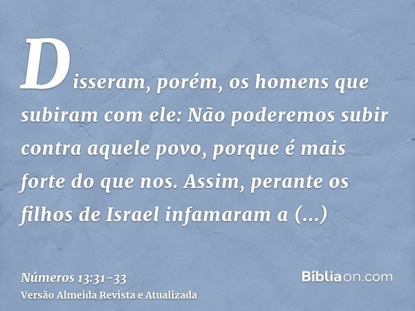 Disseram, porém, os homens que subiram com ele: Não poderemos subir contra aquele povo, porque é mais forte do que nos.Assim, perante os filhos de Israel infama