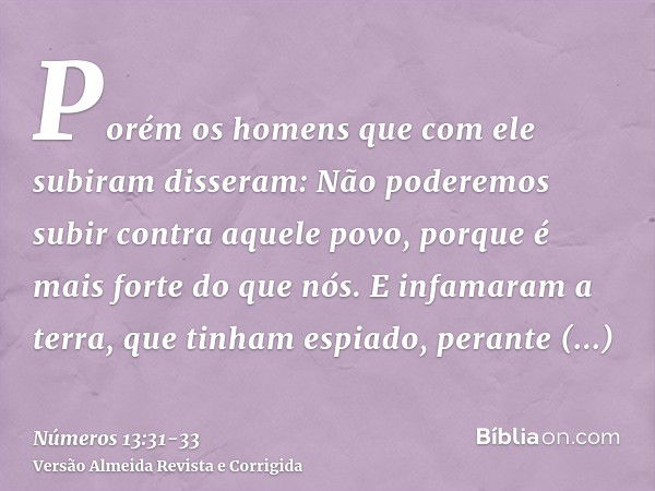 Porém os homens que com ele subiram disseram: Não poderemos subir contra aquele povo, porque é mais forte do que nós.E infamaram a terra, que tinham espiado, pe