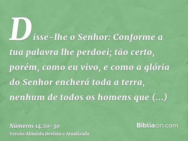 Disse-lhe o Senhor: Conforme a tua palavra lhe perdoei;tão certo, porém, como eu vivo, e como a glória do Senhor encherá toda a terra,nenhum de todos os homens 