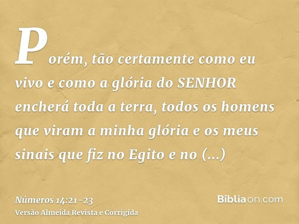 Porém, tão certamente como eu vivo e como a glória do SENHOR encherá toda a terra,todos os homens que viram a minha glória e os meus sinais que fiz no Egito e n