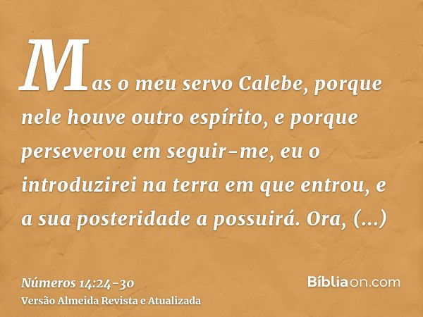 Mas o meu servo Calebe, porque nele houve outro espírito, e porque perseverou em seguir-me, eu o introduzirei na terra em que entrou, e a sua posteridade a poss