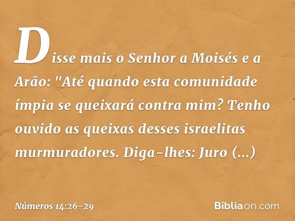 Disse mais o Senhor a Moisés e a Arão: "Até quando esta comunidade ímpia se queixará contra mim? Tenho ouvido as queixas desses israelitas murmuradores. Diga-lh