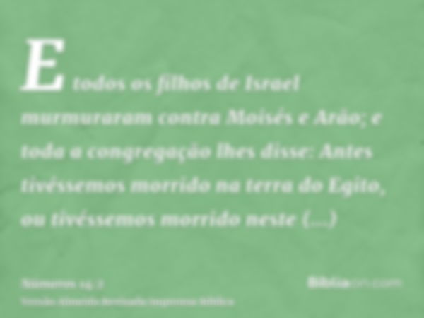 E todos os filhos de Israel murmuraram contra Moisés e Arão; e toda a congregação lhes disse: Antes tivéssemos morrido na terra do Egito, ou tivéssemos morrido 