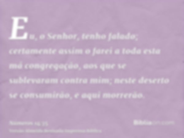 Eu, o Senhor, tenho falado; certamente assim o farei a toda esta má congregação, aos que se sublevaram contra mim; neste deserto se consumirão, e aqui morrerão.