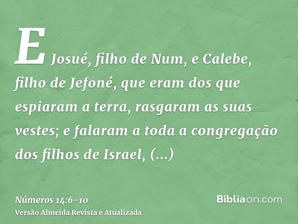 E Josué, filho de Num, e Calebe, filho de Jefoné, que eram dos que espiaram a terra, rasgaram as suas vestes;e falaram a toda a congregação dos filhos de Israel