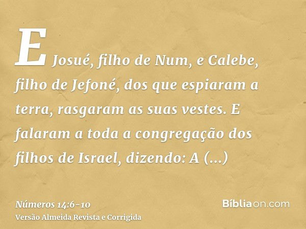 E Josué, filho de Num, e Calebe, filho de Jefoné, dos que espiaram a terra, rasgaram as suas vestes.E falaram a toda a congregação dos filhos de Israel, dizendo