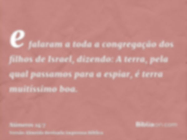 e falaram a toda a congregação dos filhos de Israel, dizendo: A terra, pela qual passamos para a espiar, é terra muitíssimo boa.