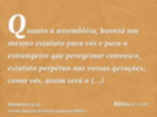 Quanto à assembléia, haverá um mesmo estatuto para vós e para o estrangeiro que peregrinar convosco, estatuto perpétuo nas vossas gerações; como vós, assim será