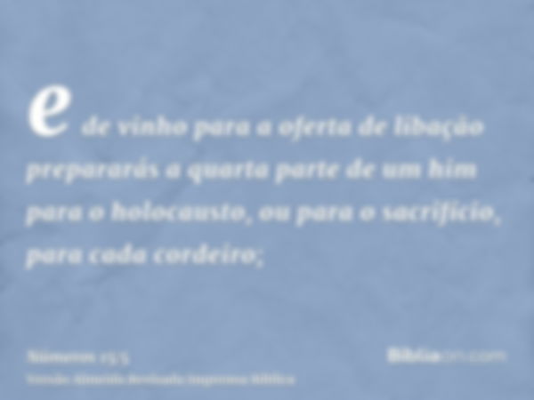 e de vinho para a oferta de libação prepararás a quarta parte de um him para o holocausto, ou para o sacrifício, para cada cordeiro;