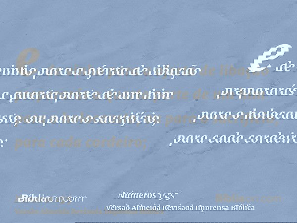 e de vinho para a oferta de libação prepararás a quarta parte de um him para o holocausto, ou para o sacrifício, para cada cordeiro;