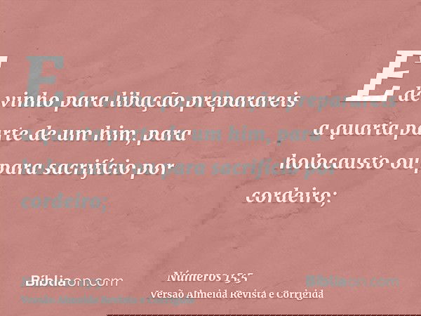 E de vinho para libação preparareis a quarta parte de um him, para holocausto ou para sacrifício por cordeiro;