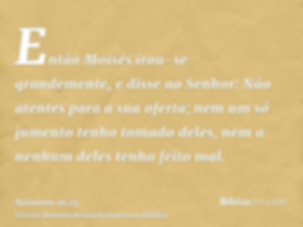 Então Moisés irou-se grandemente, e disse ao Senhor: Não atentes para a sua oferta; nem um só jumento tenho tomado deles, nem a nenhum deles tenho feito mal.