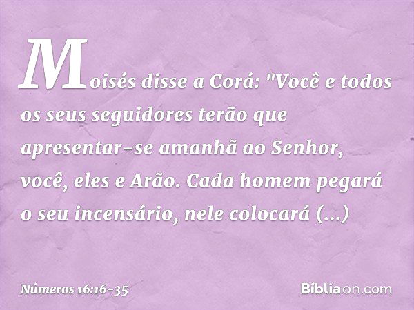 Moisés disse a Corá: "Você e todos os seus seguidores terão que apresentar-se amanhã ao Senhor, você, eles e Arão. Cada homem pegará o seu incensário, nele colo