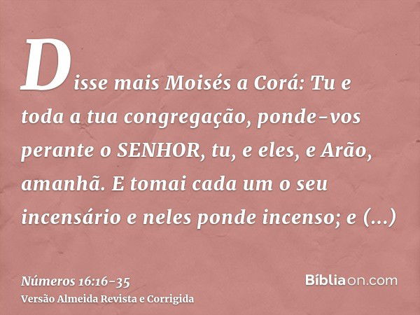 Disse mais Moisés a Corá: Tu e toda a tua congregação, ponde-vos perante o SENHOR, tu, e eles, e Arão, amanhã.E tomai cada um o seu incensário e neles ponde inc