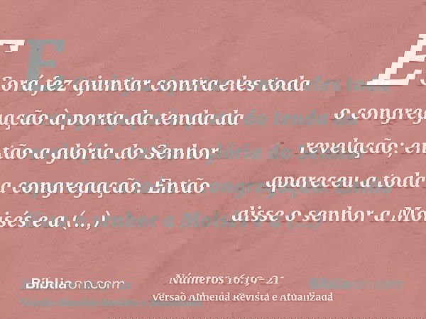 E Corá fez ajuntar contra eles toda o congregação à porta da tenda da revelação; então a glória do Senhor apareceu a toda a congregação.Então disse o senhor a M
