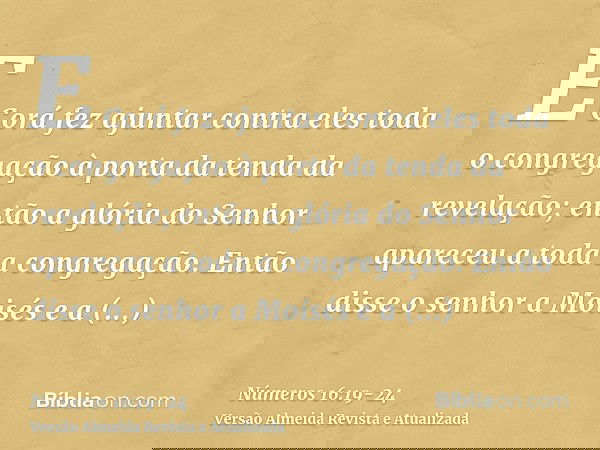 E Corá fez ajuntar contra eles toda o congregação à porta da tenda da revelação; então a glória do Senhor apareceu a toda a congregação.Então disse o senhor a M