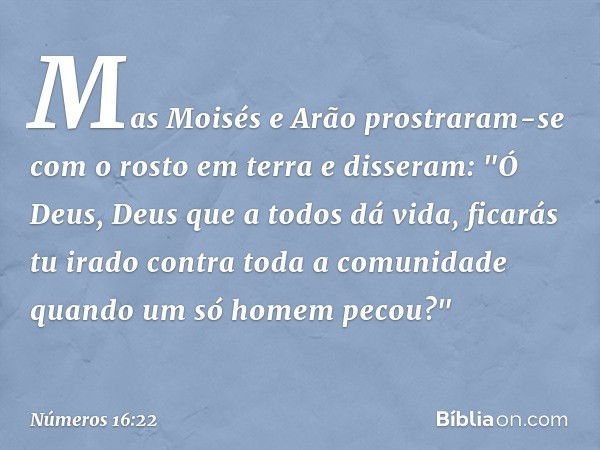 Mas Moisés e Arão prostraram-se com o rosto em terra e disseram: "Ó Deus, Deus que a todos dá vida, ficarás tu irado contra toda a comunidade quando um só homem