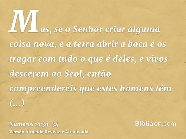 Mas, se o Senhor criar alguma coisa nova, e a terra abrir a boca e os tragar com tudo o que é deles, e vivos descerem ao Seol, então compreendereis que estes ho