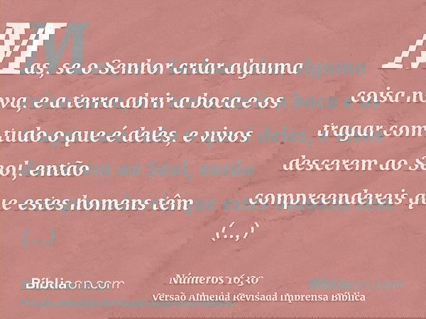 Mas, se o Senhor criar alguma coisa nova, e a terra abrir a boca e os tragar com tudo o que é deles, e vivos descerem ao Seol, então compreendereis que estes ho