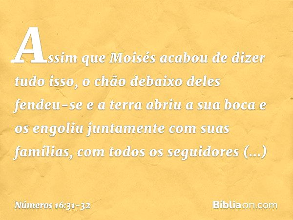 Assim que Moisés acabou de dizer tudo isso, o chão debaixo deles fendeu-se e a terra abriu a sua boca e os engoliu juntamente com suas famílias, com todos os se