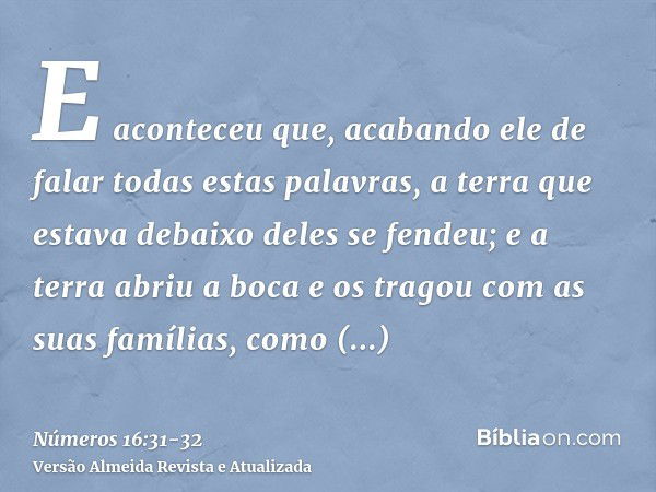 E aconteceu que, acabando ele de falar todas estas palavras, a terra que estava debaixo deles se fendeu;e a terra abriu a boca e os tragou com as suas famílias,