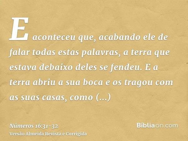 E aconteceu que, acabando ele de falar todas estas palavras, a terra que estava debaixo deles se fendeu.E a terra abriu a sua boca e os tragou com as suas casas