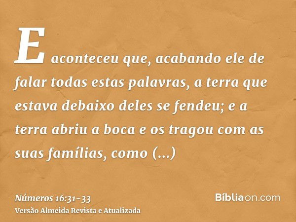 E aconteceu que, acabando ele de falar todas estas palavras, a terra que estava debaixo deles se fendeu;e a terra abriu a boca e os tragou com as suas famílias,