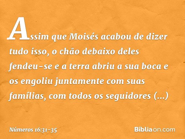 Assim que Moisés acabou de dizer tudo isso, o chão debaixo deles fendeu-se e a terra abriu a sua boca e os engoliu juntamente com suas famílias, com todos os se