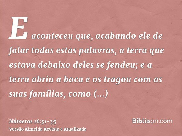 E aconteceu que, acabando ele de falar todas estas palavras, a terra que estava debaixo deles se fendeu;e a terra abriu a boca e os tragou com as suas famílias,