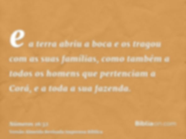 e a terra abriu a boca e os tragou com as suas famílias, como também a todos os homens que pertenciam a Corá, e a toda a sua fazenda.