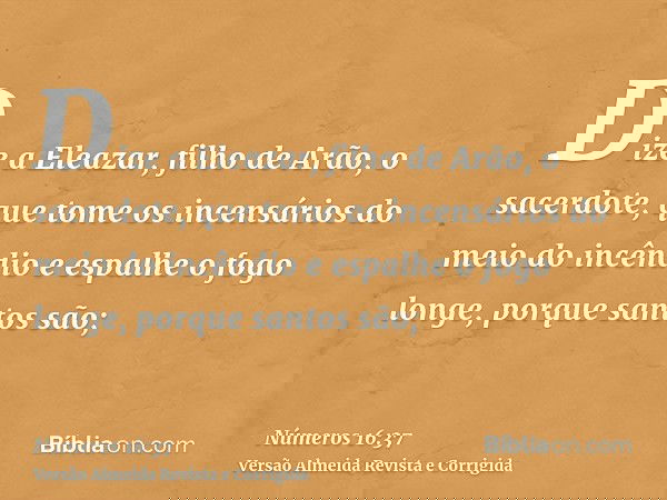 Dize a Eleazar, filho de Arão, o sacerdote, que tome os incensários do meio do incêndio e espalhe o fogo longe, porque santos são;