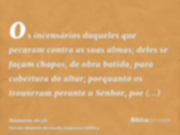 os incensários daqueles que pecaram contra as suas almas; deles se façam chapas, de obra batida, para cobertura do altar; porquanto os trouxeram perante o Senho