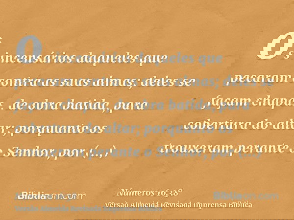os incensários daqueles que pecaram contra as suas almas; deles se façam chapas, de obra batida, para cobertura do altar; porquanto os trouxeram perante o Senho