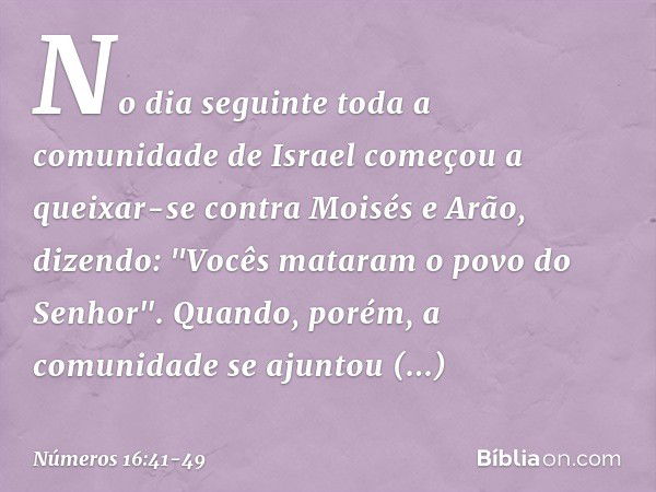 No dia seguinte toda a comunidade de Israel começou a queixar-se contra Moisés e Arão, dizendo: "Vocês mataram o povo do Senhor". Quando, porém, a comunidade se