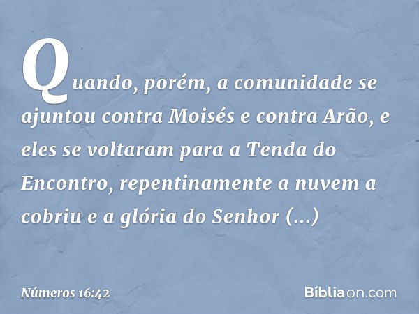 Quando, porém, a comunidade se ajuntou contra Moisés e contra Arão, e eles se voltaram para a Tenda do Encontro, repentinamente a nuvem a cobriu e a glória do S