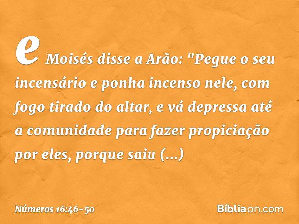 e Moisés disse a Arão: "Pegue o seu incensário e ponha incenso nele, com fogo tirado do altar, e vá depressa até a comunidade para fazer propiciação por eles, p