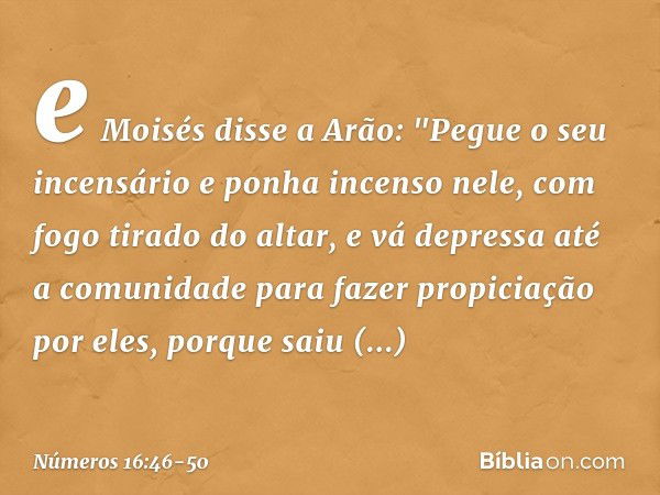 e Moisés disse a Arão: "Pegue o seu incensário e ponha incenso nele, com fogo tirado do altar, e vá depressa até a comunidade para fazer propiciação por eles, p