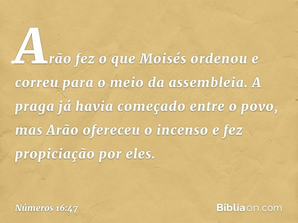 Arão fez o que Moisés ordenou e correu para o meio da assembleia. A praga já havia começado entre o povo, mas Arão ofereceu o incenso e fez propiciação por eles