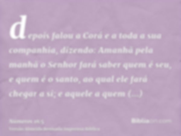 depois falou a Corá e a toda a sua companhia, dizendo: Amanhã pela manhã o Senhor fará saber quem é seu, e quem é o santo, ao qual ele fará chegar a si; e aquel