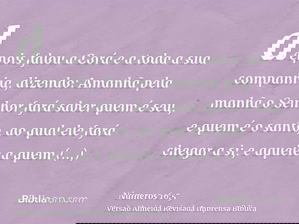 depois falou a Corá e a toda a sua companhia, dizendo: Amanhã pela manhã o Senhor fará saber quem é seu, e quem é o santo, ao qual ele fará chegar a si; e aquel