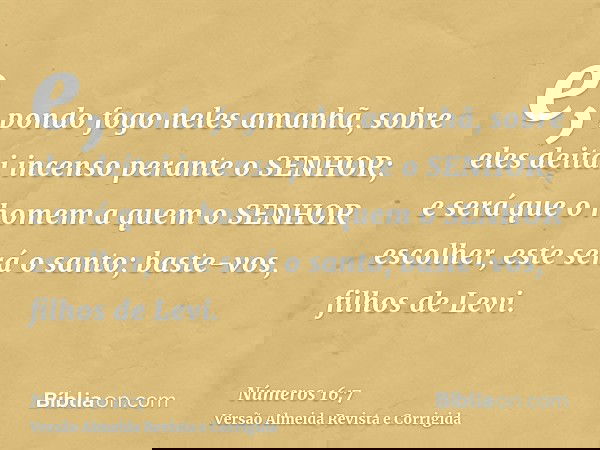 e, pondo fogo neles amanhã, sobre eles deitai incenso perante o SENHOR; e será que o homem a quem o SENHOR escolher, este será o santo; baste-vos, filhos de Lev
